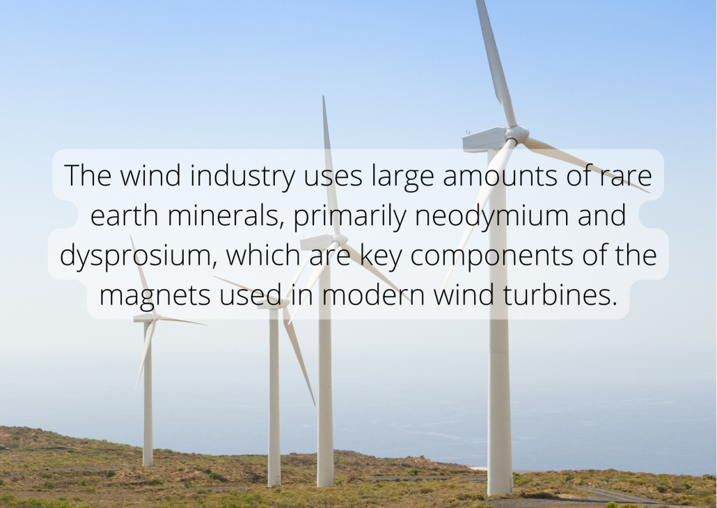 The wind industry uses large amounts of rare earth minerals, primarily neodymium and dysprosium, which are key components of the magnets used in modern wind turbines.