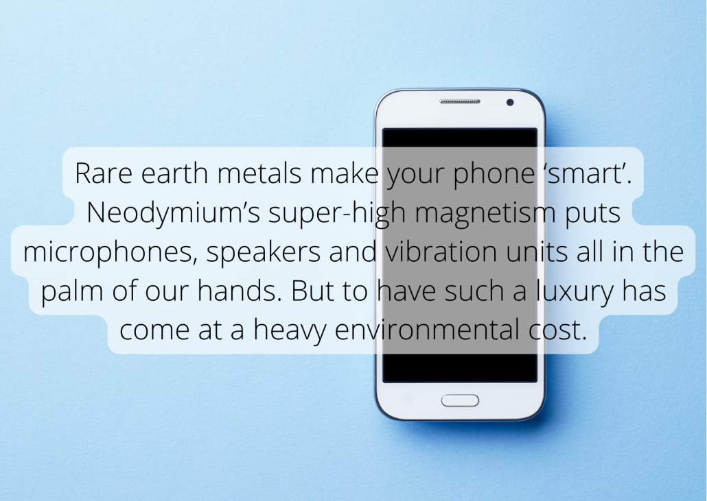 Rare earth metals make your phone ‘smart’. Neodymium’s super-high magnetism puts microphones, speakers and vibration units all in the palm of our hands. But to have such a luxury has come at a heavy environmental cost.
