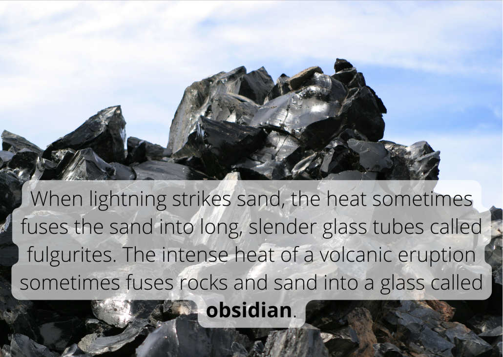 When lightning strikes sand, the heat sometimes fuses the sand into long, slender glass tubes called fulgurites. The intense heat of a volcanic eruption sometimes fuses rocks and sand into a glass called obsidian.