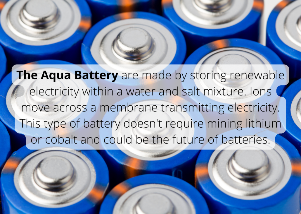 The Aqua Battery are made by storing renewable electricity within a water and salt mixture. Ions move across a membrane transmitting electricity. This type of battery doesn't require mining lithium or cobalt and could be the future of batteries.
