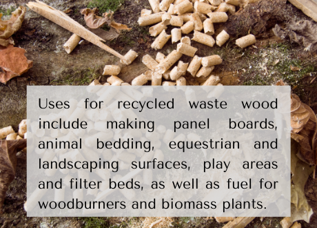 Uses for recycled waste wood include making panel boards, animal bedding, equestrian and landscaping surfaces, play areas and filter beds, as well as fuel for woodburners and biomass plants.