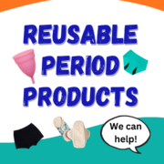 Text on white background, surrounded by a cup, period pants and reusable pads reads: Reusable Period Products. Text in speech bubble reads: We can help!
